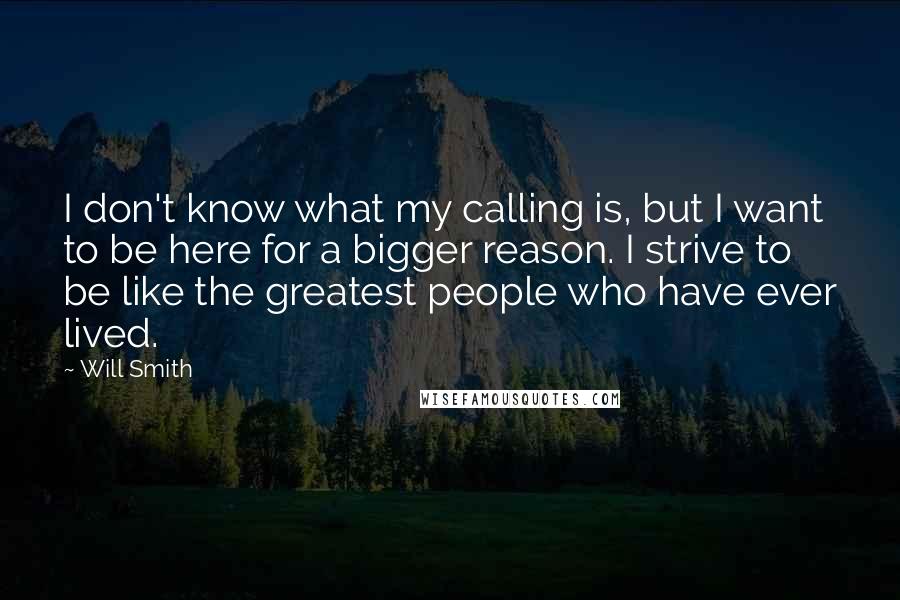 Will Smith Quotes: I don't know what my calling is, but I want to be here for a bigger reason. I strive to be like the greatest people who have ever lived.