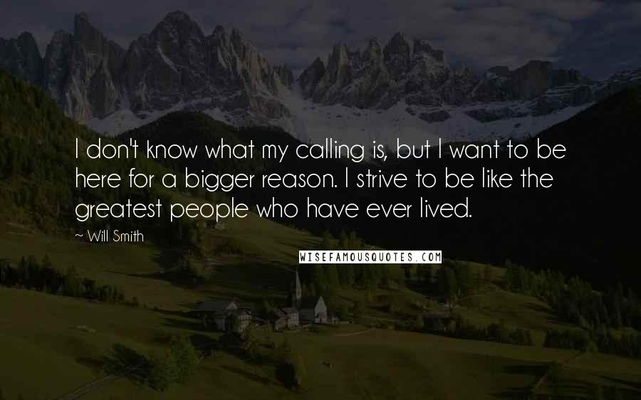Will Smith Quotes: I don't know what my calling is, but I want to be here for a bigger reason. I strive to be like the greatest people who have ever lived.