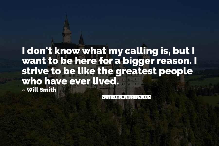 Will Smith Quotes: I don't know what my calling is, but I want to be here for a bigger reason. I strive to be like the greatest people who have ever lived.