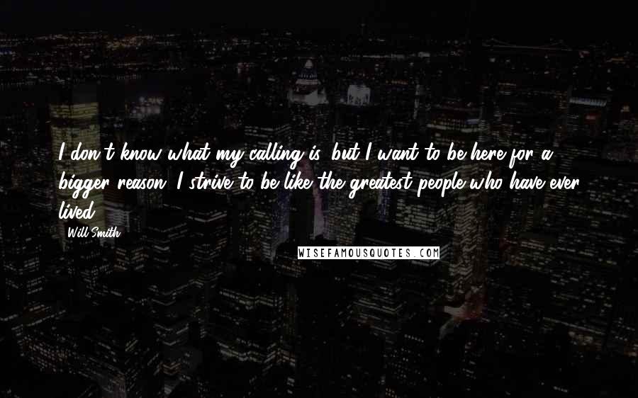 Will Smith Quotes: I don't know what my calling is, but I want to be here for a bigger reason. I strive to be like the greatest people who have ever lived.