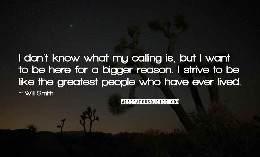 Will Smith Quotes: I don't know what my calling is, but I want to be here for a bigger reason. I strive to be like the greatest people who have ever lived.