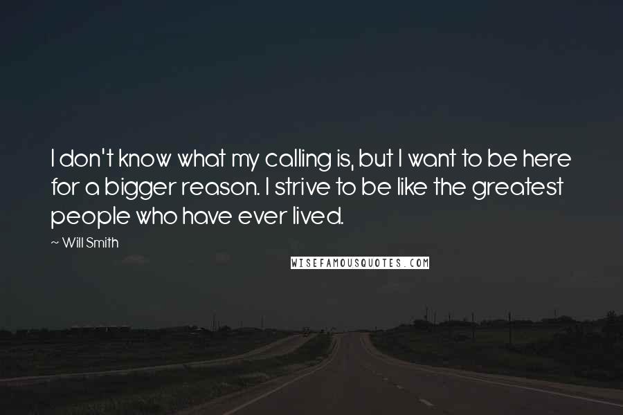 Will Smith Quotes: I don't know what my calling is, but I want to be here for a bigger reason. I strive to be like the greatest people who have ever lived.