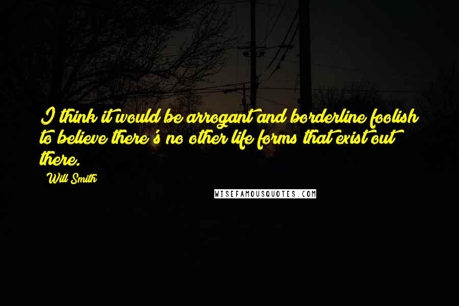 Will Smith Quotes: I think it would be arrogant and borderline foolish to believe there's no other life forms that exist out there.