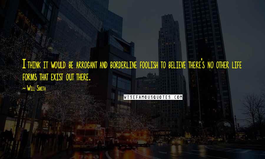 Will Smith Quotes: I think it would be arrogant and borderline foolish to believe there's no other life forms that exist out there.