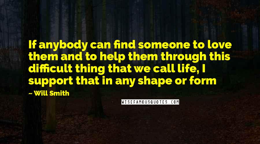 Will Smith Quotes: If anybody can find someone to love them and to help them through this difficult thing that we call life, I support that in any shape or form