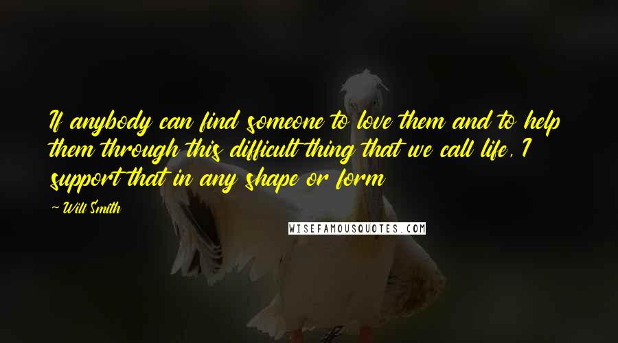 Will Smith Quotes: If anybody can find someone to love them and to help them through this difficult thing that we call life, I support that in any shape or form