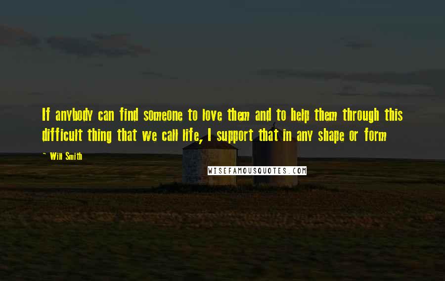 Will Smith Quotes: If anybody can find someone to love them and to help them through this difficult thing that we call life, I support that in any shape or form