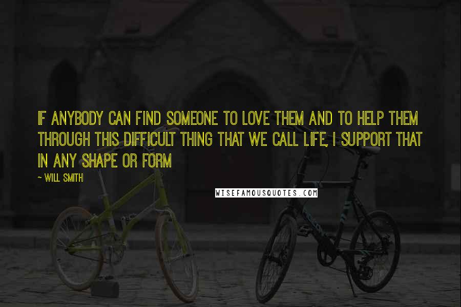 Will Smith Quotes: If anybody can find someone to love them and to help them through this difficult thing that we call life, I support that in any shape or form