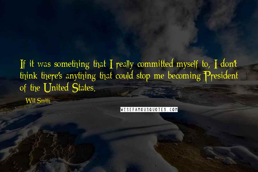 Will Smith Quotes: If it was something that I really committed myself to, I don't think there's anything that could stop me becoming President of the United States.