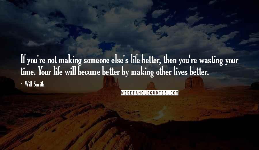 Will Smith Quotes: If you're not making someone else's life better, then you're wasting your time. Your life will become better by making other lives better.