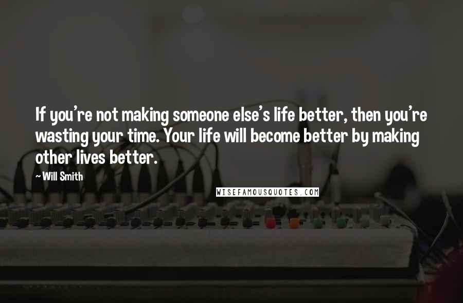 Will Smith Quotes: If you're not making someone else's life better, then you're wasting your time. Your life will become better by making other lives better.