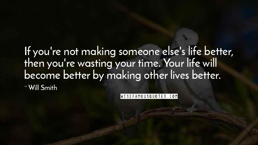 Will Smith Quotes: If you're not making someone else's life better, then you're wasting your time. Your life will become better by making other lives better.