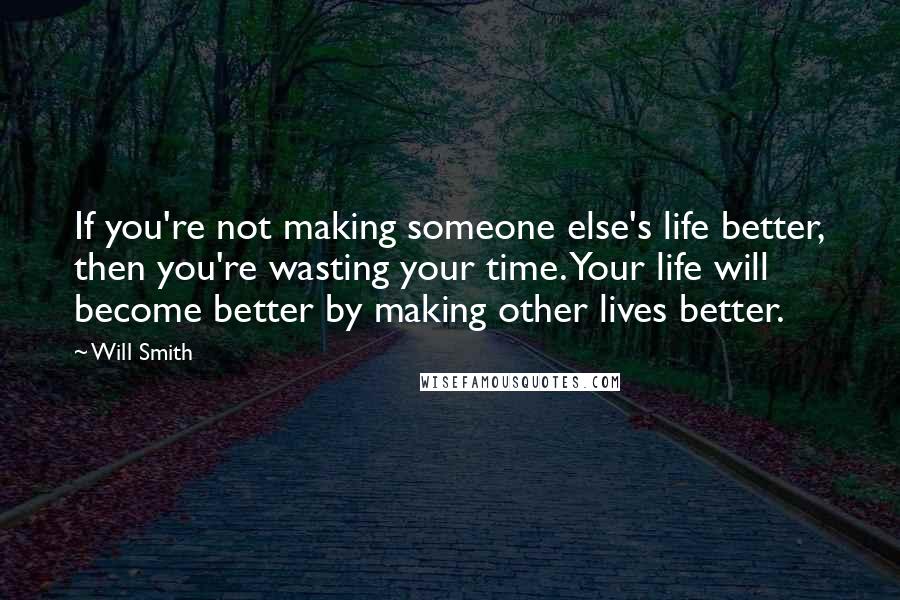 Will Smith Quotes: If you're not making someone else's life better, then you're wasting your time. Your life will become better by making other lives better.