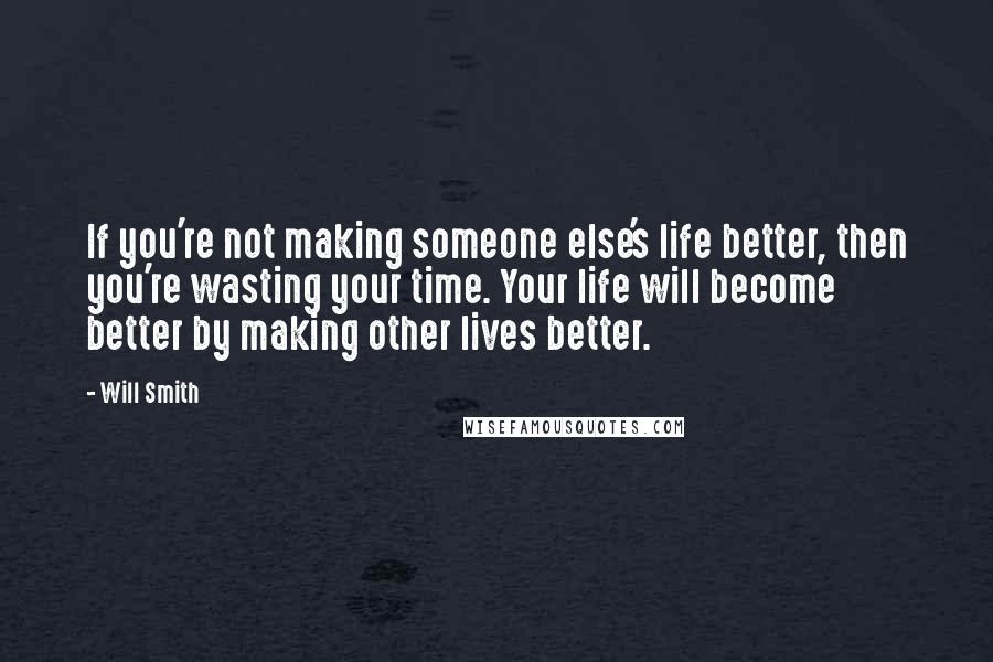 Will Smith Quotes: If you're not making someone else's life better, then you're wasting your time. Your life will become better by making other lives better.