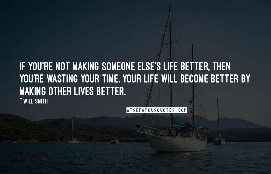 Will Smith Quotes: If you're not making someone else's life better, then you're wasting your time. Your life will become better by making other lives better.