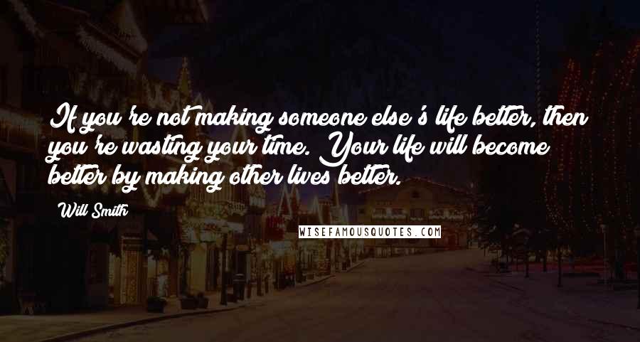 Will Smith Quotes: If you're not making someone else's life better, then you're wasting your time. Your life will become better by making other lives better.