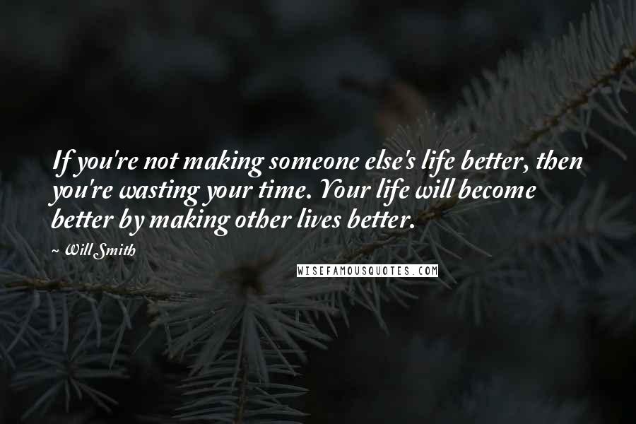 Will Smith Quotes: If you're not making someone else's life better, then you're wasting your time. Your life will become better by making other lives better.