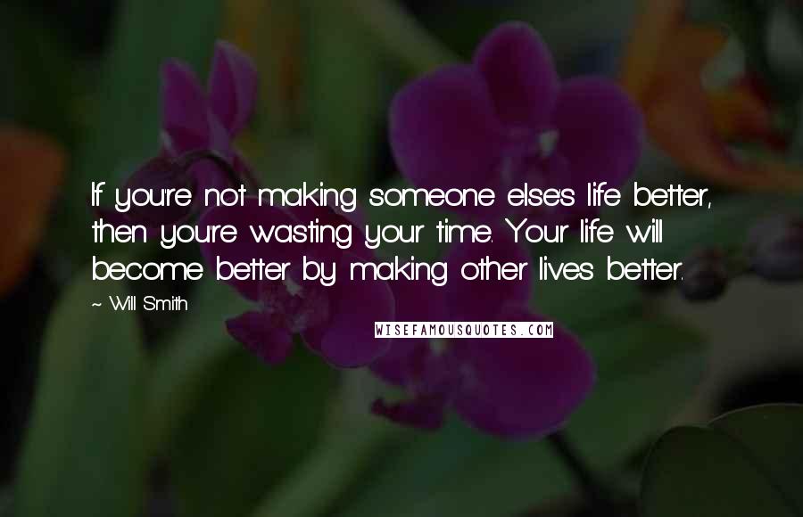 Will Smith Quotes: If you're not making someone else's life better, then you're wasting your time. Your life will become better by making other lives better.