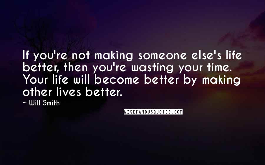 Will Smith Quotes: If you're not making someone else's life better, then you're wasting your time. Your life will become better by making other lives better.