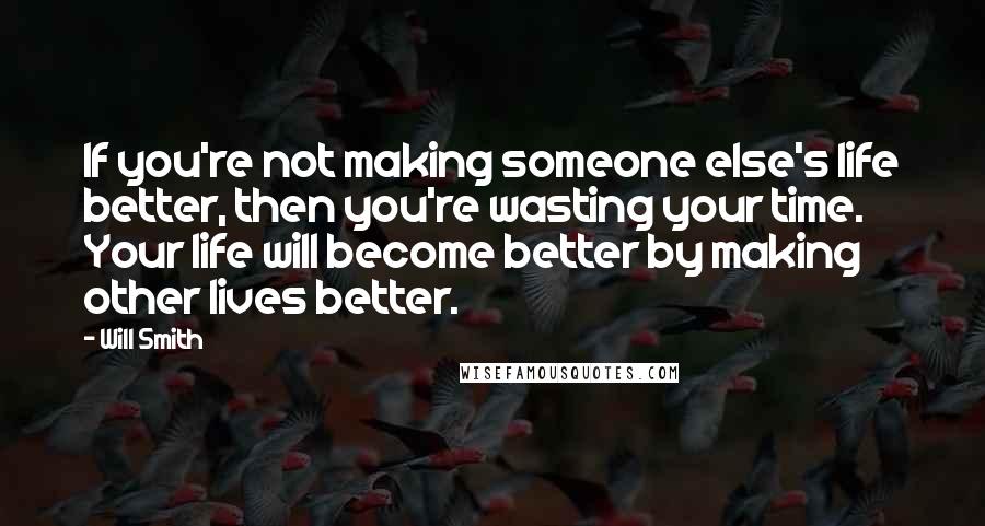 Will Smith Quotes: If you're not making someone else's life better, then you're wasting your time. Your life will become better by making other lives better.