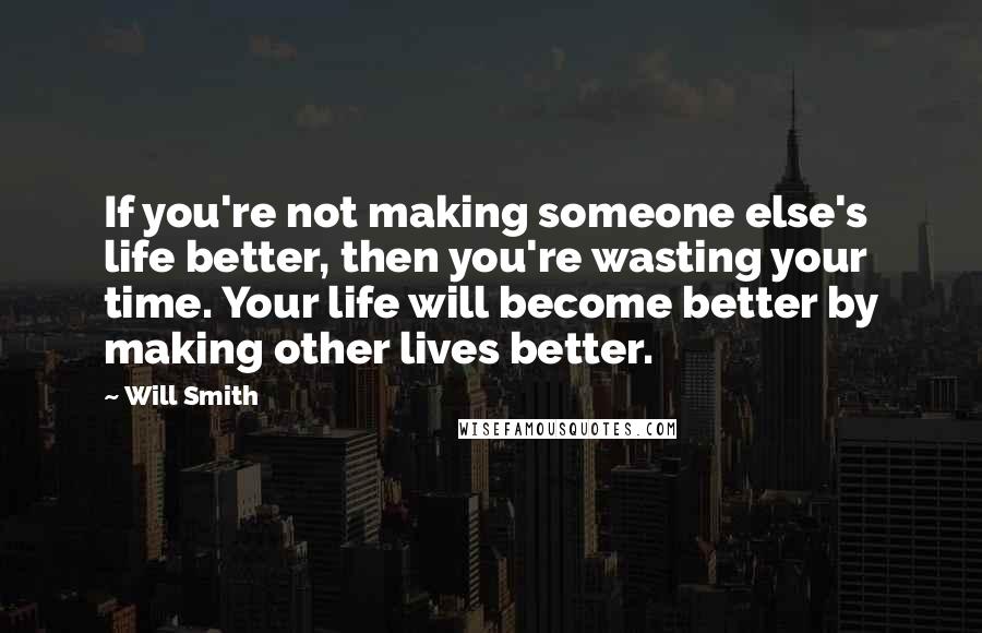 Will Smith Quotes: If you're not making someone else's life better, then you're wasting your time. Your life will become better by making other lives better.