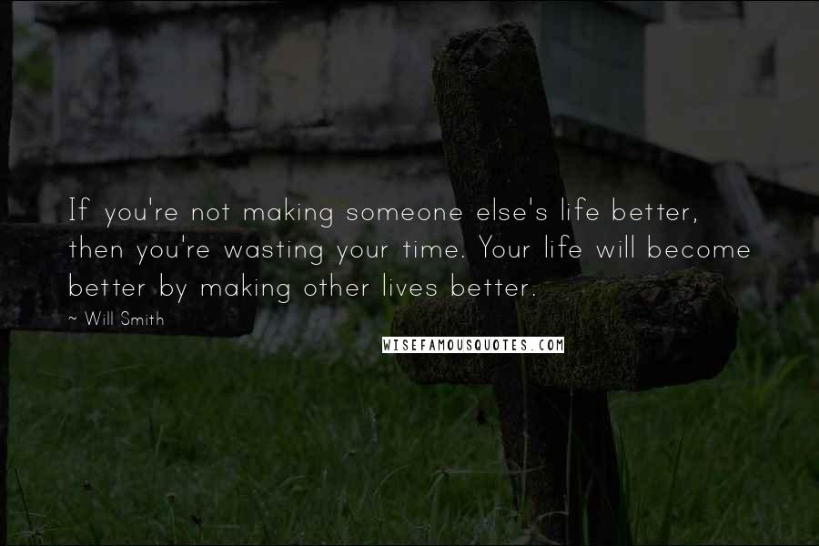 Will Smith Quotes: If you're not making someone else's life better, then you're wasting your time. Your life will become better by making other lives better.