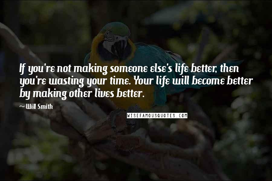 Will Smith Quotes: If you're not making someone else's life better, then you're wasting your time. Your life will become better by making other lives better.