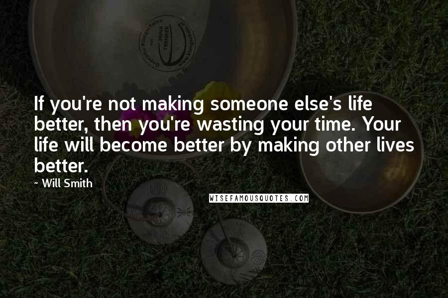 Will Smith Quotes: If you're not making someone else's life better, then you're wasting your time. Your life will become better by making other lives better.