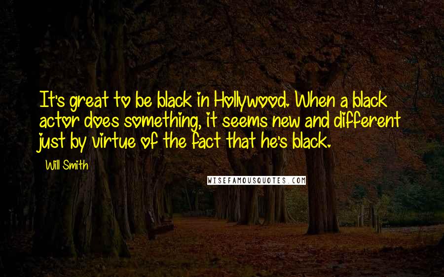 Will Smith Quotes: It's great to be black in Hollywood. When a black actor does something, it seems new and different just by virtue of the fact that he's black.