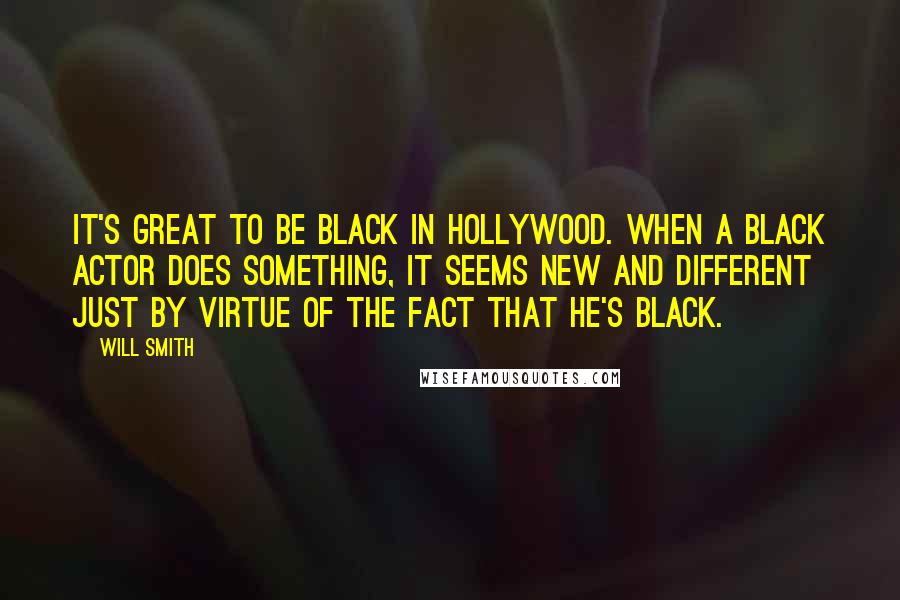 Will Smith Quotes: It's great to be black in Hollywood. When a black actor does something, it seems new and different just by virtue of the fact that he's black.