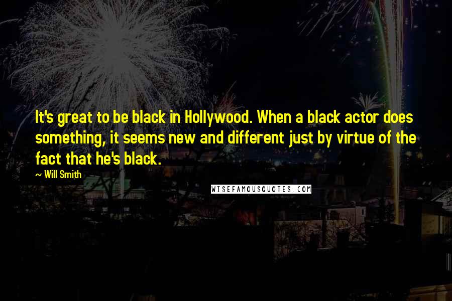 Will Smith Quotes: It's great to be black in Hollywood. When a black actor does something, it seems new and different just by virtue of the fact that he's black.