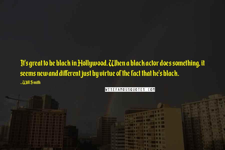 Will Smith Quotes: It's great to be black in Hollywood. When a black actor does something, it seems new and different just by virtue of the fact that he's black.