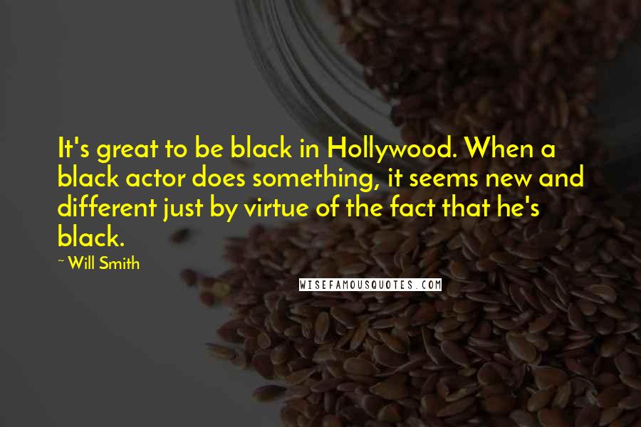Will Smith Quotes: It's great to be black in Hollywood. When a black actor does something, it seems new and different just by virtue of the fact that he's black.