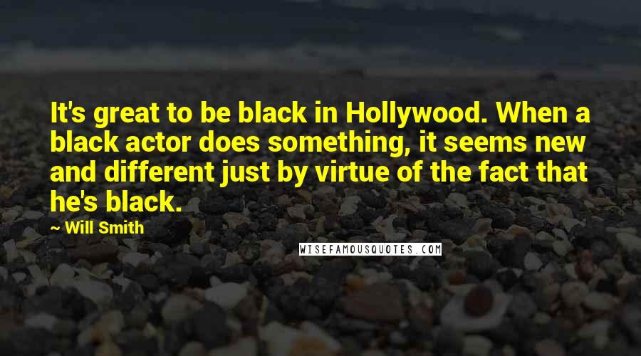 Will Smith Quotes: It's great to be black in Hollywood. When a black actor does something, it seems new and different just by virtue of the fact that he's black.