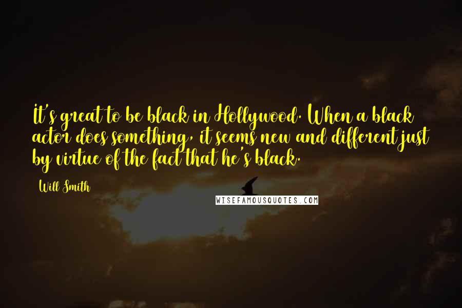 Will Smith Quotes: It's great to be black in Hollywood. When a black actor does something, it seems new and different just by virtue of the fact that he's black.