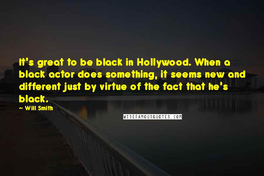 Will Smith Quotes: It's great to be black in Hollywood. When a black actor does something, it seems new and different just by virtue of the fact that he's black.