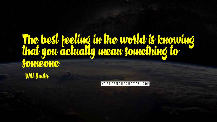 Will Smith Quotes: The best feeling in the world is knowing that you actually mean something to someone.