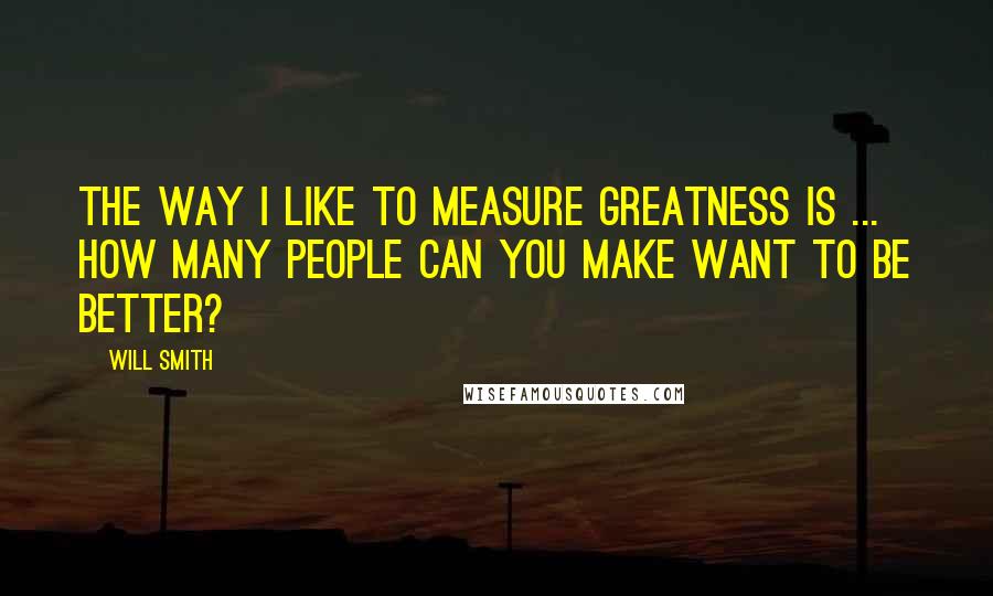 Will Smith Quotes: The way I like to measure greatness is ... How many people can you make want to be better?