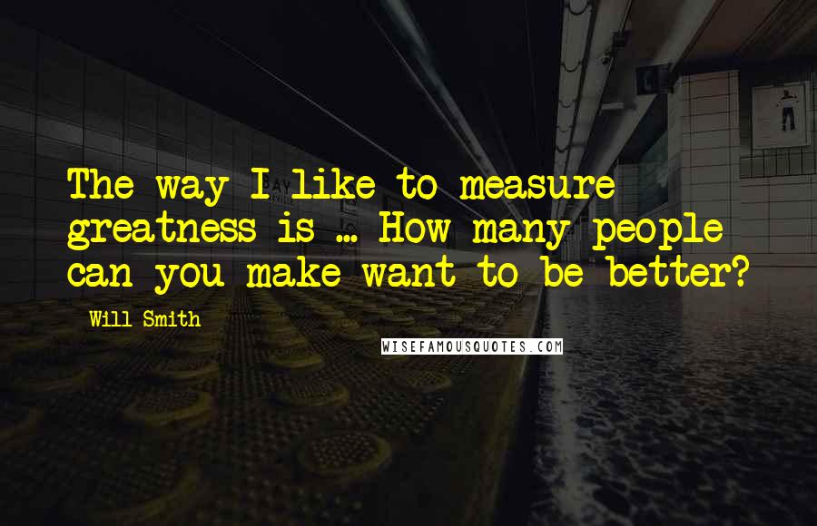 Will Smith Quotes: The way I like to measure greatness is ... How many people can you make want to be better?