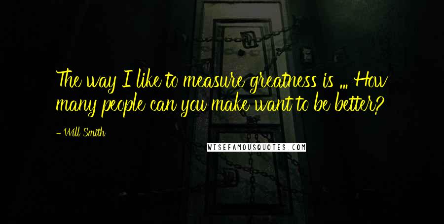 Will Smith Quotes: The way I like to measure greatness is ... How many people can you make want to be better?