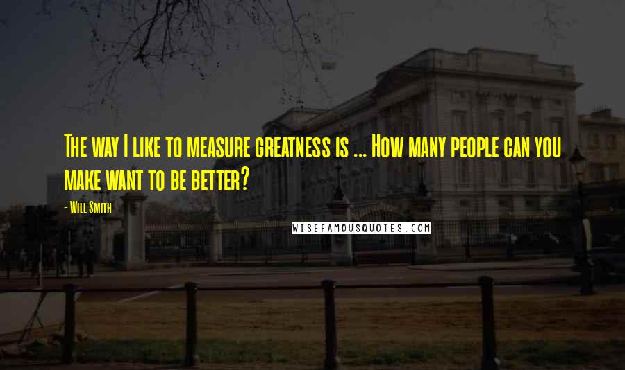 Will Smith Quotes: The way I like to measure greatness is ... How many people can you make want to be better?