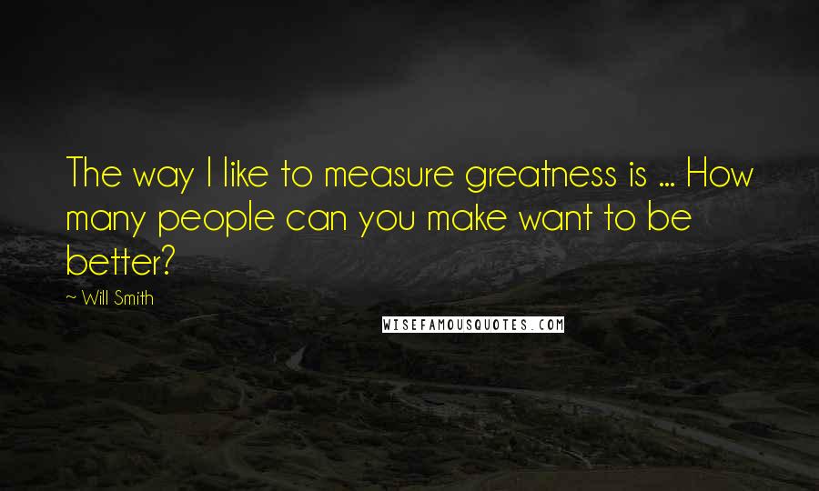 Will Smith Quotes: The way I like to measure greatness is ... How many people can you make want to be better?