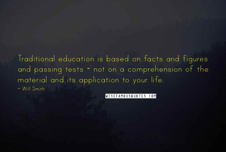 Will Smith Quotes: Traditional education is based on facts and figures and passing tests - not on a comprehension of the material and its application to your life.