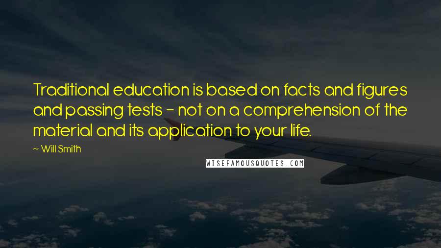 Will Smith Quotes: Traditional education is based on facts and figures and passing tests - not on a comprehension of the material and its application to your life.