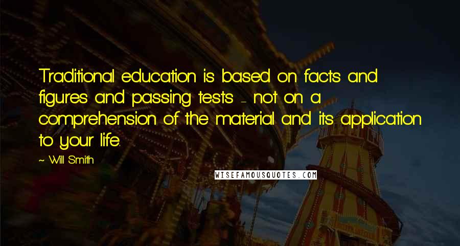 Will Smith Quotes: Traditional education is based on facts and figures and passing tests - not on a comprehension of the material and its application to your life.