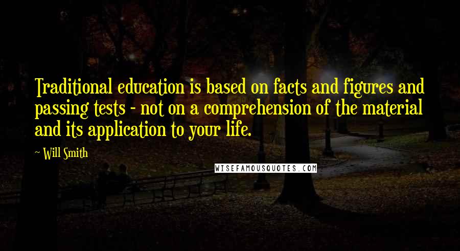 Will Smith Quotes: Traditional education is based on facts and figures and passing tests - not on a comprehension of the material and its application to your life.