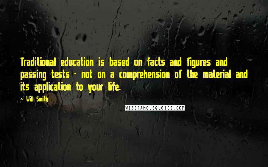 Will Smith Quotes: Traditional education is based on facts and figures and passing tests - not on a comprehension of the material and its application to your life.