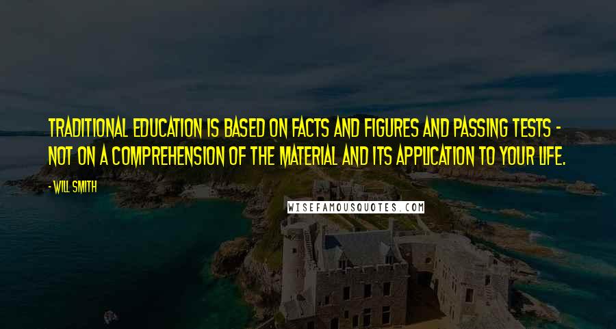 Will Smith Quotes: Traditional education is based on facts and figures and passing tests - not on a comprehension of the material and its application to your life.