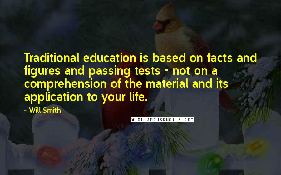 Will Smith Quotes: Traditional education is based on facts and figures and passing tests - not on a comprehension of the material and its application to your life.