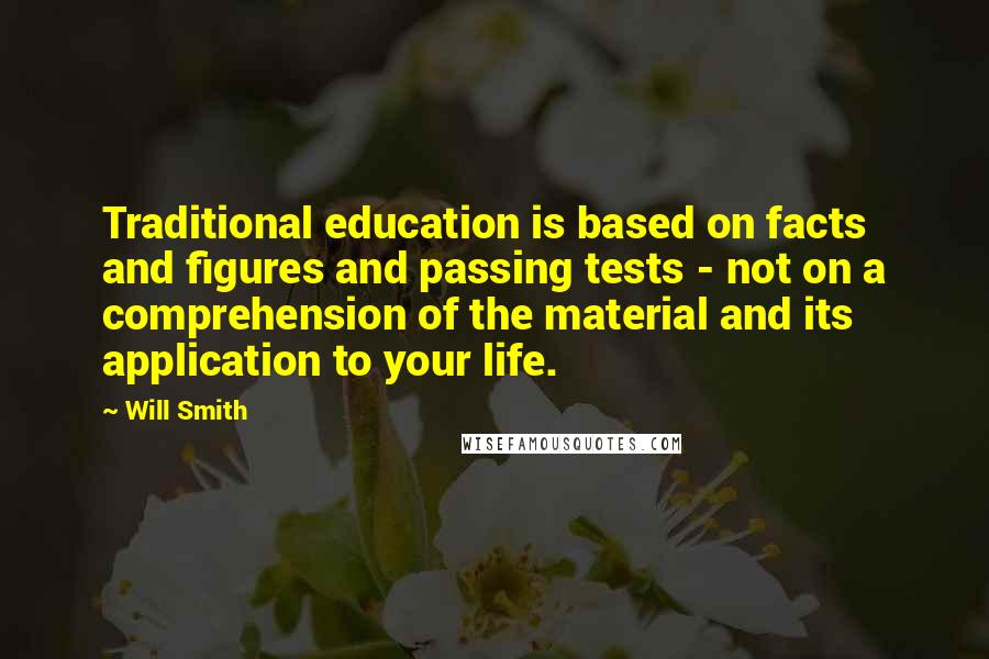 Will Smith Quotes: Traditional education is based on facts and figures and passing tests - not on a comprehension of the material and its application to your life.